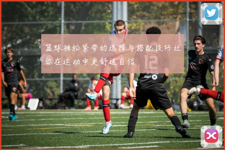 篮球裤松紧带的选择与搭配技巧让你在运动中更舒适自信