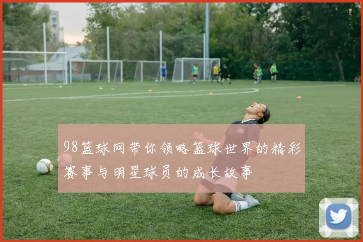 98篮球网带你领略篮球世界的精彩赛事与明星球员的成长故事