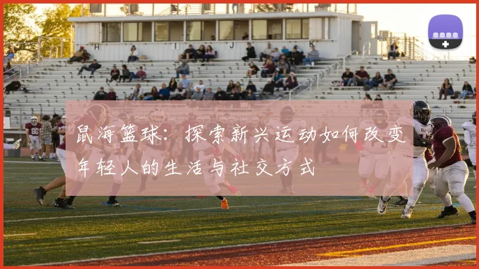 鼠海篮球：探索新兴运动如何改变年轻人的生活与社交方式