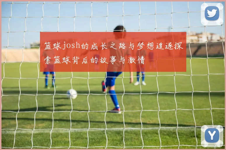 篮球josh的成长之路与梦想追逐探索篮球背后的故事与激情