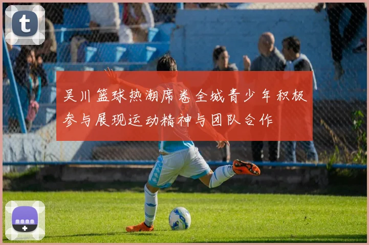 吴川篮球热潮席卷全城青少年积极参与展现运动精神与团队合作