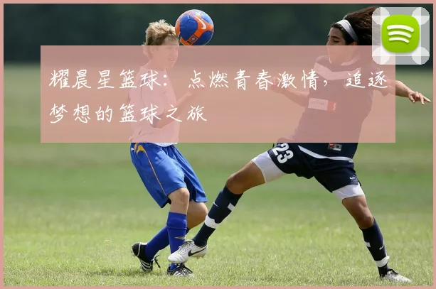 耀晨星篮球：点燃青春激情，追逐梦想的篮球之旅