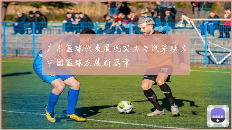 广东篮球代表展现实力与风采助力中国篮球发展新篇章