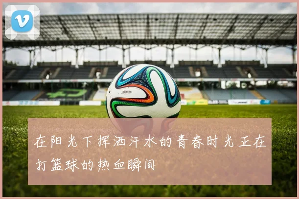 在阳光下挥洒汗水的青春时光正在打篮球的热血瞬间