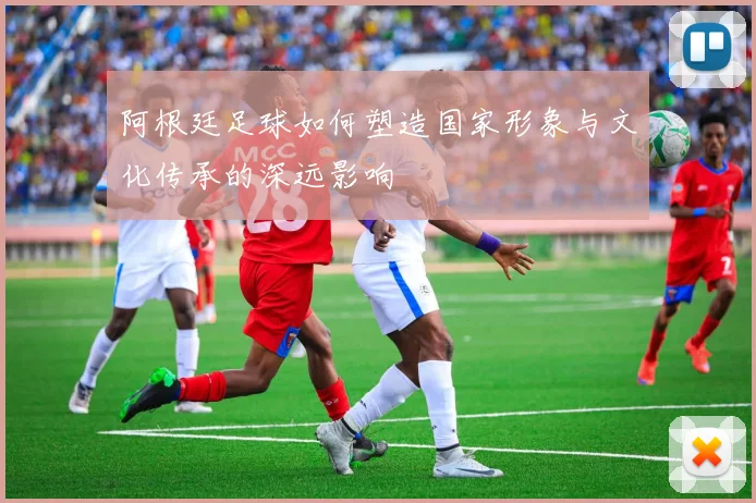 阿根廷足球如何塑造国家形象与文化传承的深远影响