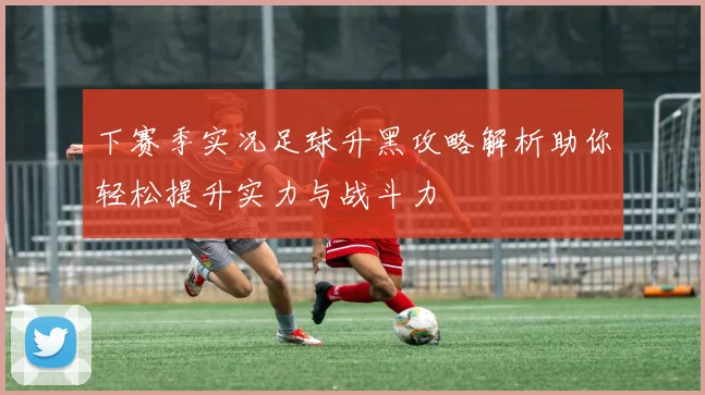 下赛季实况足球升黑攻略解析助你轻松提升实力与战斗力